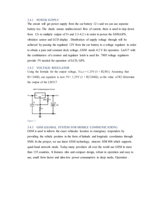 3.4.1 POWER SUPPLY
The circuit will get power supply from the car battery 12 v and we can use separate
battery too. The diode ensure unidirectional flow of current, there is need to step down
from 12v to multiple output of 5v and 3.3-4.2 v in order to power the GSM,GPS,
vibration sensor and LCD display . Distribution of supply voltage through will be
achieved by passing the regulated 12V from the car battery to a voltage regulator in order
to obtain a pure and constant deck voltage...GSM needs 4.2 V for operation. Lm317 with
the combination of a resistor and regulator knob is used for. 7805 voltage regulators
provide 5V needed for operation of LCD, GPS.
3.4.2 VOLTAGE REGULATOR
Using the formula for the output voltage, VOUT= 1.25V (1 + R2/R1). Assuming that
R1=240Ω, our equation is now 5V= 1.25V (1 + R2/240Ω), so the value of R2 Determine
the output of the LM317.
3.4.3 GSM (GLOBAL SYSTEM FOR MOBILE COMMUNICATION)
GSM is used to inform the exact vehicular location to emergency responders by
providing the vehicle position in the form of latitude and longitude coordinates through
SMS. In the project, we use latest GSM technology, simcom SIM 808 which supports
quad-band network mode. Today many providers all over the world use GSM in more
than 135 countries. It features slim and compact design, robust in operation and easy to
use, small form factor and ultra-low power consumption in sleep mode, Operation .
Figure 2
 