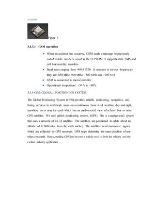 3GSM800l
Figure 4
3.4.3.1 GSM operation
 When an accident has occurred, GSM sends a message to previously
coded mobile numbers saved in the EEPROM. It supports data, SMS and
call functionality transfers.
 Baud rates ranging from 960-11520. . It operates at various frequencies
they are: 850 MHz, 900 MHz, 1800 MHz and 1900 MH
 GSM is connected to microcontroller.
 Operational temperature: -30 0c to +800c
3.1.4 GPS (GLOBAL POSITIONING SYSTEM)
The Global Positioning System (GPS) provides reliable positioning, navigation, and
timing services to worldwide users on a continuous basis in all weather, day and night,
anywhere on or near the earth which has an unobstructed view of at least four or more
GPS satellites. We used global positioning system, (GPS). This is a navigational system
that uses a network of 24-32 satellites. The satellites are positioned in orbits about an
altitude of 12,000 miles from the earth surface. The satellites send microwave signals
which are collected by GPS receivers. GPS helps determine the exact position of any
object on earth. Hence,making GPS has become a widely-used in both the military and the
civilian industry application .
 