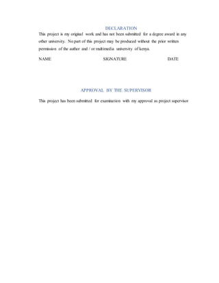 DECLARATION
This project is my original work and has not been submitted for a degree award in any
other university. No part of this project may be produced without the prior written
permission of the author and / or multimedia university of kenya.
NAME SIGNATURE DATE
APPROVAL BY THE SUPERVISOR
This project has been submitted for examination with my approval as project supervisor
 