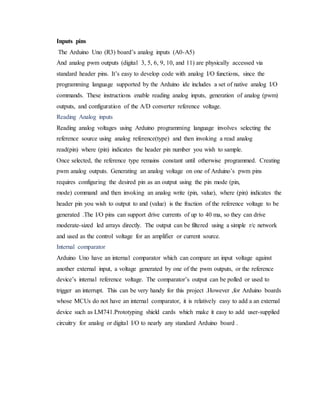 Inputs pins
The Arduino Uno (R3) board’s analog inputs (A0-A5)
And analog pwm outputs (digital 3, 5, 6, 9, 10, and 11) are physically accessed via
standard header pins. It’s easy to develop code with analog I/O functions, since the
programming language supported by the Arduino ide includes a set of native analog I/O
commands. These instructions enable reading analog inputs, generation of analog (pwm)
outputs, and configuration of the A/D converter reference voltage.
Reading Analog inputs
Reading analog voltages using Arduino programming language involves selecting the
reference source using analog reference(type) and then invoking a read analog
read(pin) where (pin) indicates the header pin number you wish to sample.
Once selected, the reference type remains constant until otherwise programmed. Creating
pwm analog outputs. Generating an analog voltage on one of Arduino’s pwm pins
requires configuring the desired pin as an output using the pin mode (pin,
mode) command and then invoking an analog write (pin, value), where (pin) indicates the
header pin you wish to output to and (value) is the fraction of the reference voltage to be
generated .The I/O pins can support drive currents of up to 40 ma, so they can drive
moderate-sized led arrays directly. The output can be filtered using a simple r/c network
and used as the control voltage for an amplifier or current source.
Internal comparator
Arduino Uno have an internal comparator which can compare an input voltage against
another external input, a voltage generated by one of the pwm outputs, or the reference
device’s internal reference voltage. The comparator’s output can be polled or used to
trigger an interrupt. This can be very handy for this project .However ,for Arduino boards
whose MCUs do not have an internal comparator, it is relatively easy to add a an external
device such as LM741.Prototyping shield cards which make it easy to add user-supplied
circuitry for analog or digital I/O to nearly any standard Arduino board .
 
