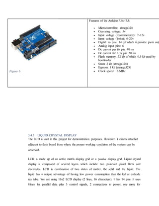 Figure 6
Features of the Arduino Uno R3:
 Microcontroller: atmega328
 Operating voltage: 5v
 Input voltage (recommended): 7-12v
 Input voltage (limits): 6-20v
 Digital i/o pins: 14 (of which 6 provide pwm outp
 Analog input pins: 6
 Dc current per i/o pin: 40 ma
 Dc current for 3.3v pin: 50 ma
 Flash memory: 32 kb of which 0.5 kb used by
bootloader
 Sram: 2 kb (atmega328)
 Eeprom: 1 kb (atmega328)
 Clock speed: 16 MHz
3.4.5 LIQUID CRYSTAL DISPLAY
The LCD is used in this project for demonstration purposes. However, it can be attached
adjacent to dash board from where the proper working condition of the system can be
observed.
LCD is made up of an active matrix display grid or a passive display grid. Liquid crystal
display is composed of several layers which include two polarized panel filters and
electrodes. LCD is combination of two states of matter, the solid and the liquid. The
liquid has a unique advantage of having low power consumption than the led or cathode
ray tube. We are using 16x2 LCD display (2 lines, 16 characters). It has 14 pins .It uses
8lines for parallel data plus 3 control signals, 2 connections to power, one more for
 