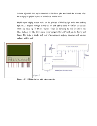 contrast adjustment and two connections for led back light. The reason for selection 16x2
LCD display is proper display of information and its status.
Liquid crystal display screen works on the principle of blocking light rather than emitting
light. LCD’s requires backlight as they do not emit light by them. We always use devices
which are made up of LCD’s displays which are replacing the use of cathode ray
tube. Cathode ray tube draws more power compared to LCD’s and are also heavier and
bigger. The ability to display and ease of programming numbers, characters and graphics
makes it widely used.
Figure 7
Figure 3.1.9 LCD interfacing with microcontroller
 