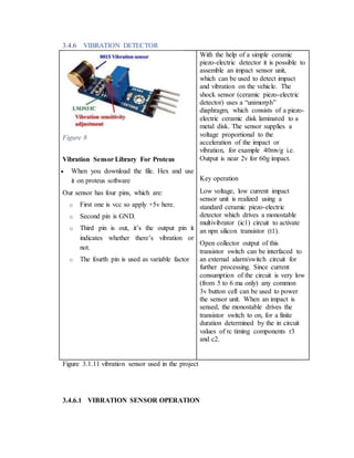 3.4.6 VIBRATION DETECTOR
Figure 8
Vibration Sensor Library For Proteus
 When you download the file. Hex and use
it on proteus software
Our sensor has four pins, which are:
o First one is vcc so apply +5v here.
o Second pin is GND.
o Third pin is out, it’s the output pin it
indicates whether there’s vibration or
not.
o The fourth pin is used as variable factor
With the help of a simple ceramic
piezo-electric detector it is possible to
assemble an impact sensor unit,
which can be used to detect impact
and vibration on the vehicle. The
shock sensor (ceramic piezo-electric
detector) uses a “unimorph”
diaphragm, which consists of a piezo-
electric ceramic disk laminated to a
metal disk. The sensor supplies a
voltage proportional to the
acceleration of the impact or
vibration, for example 40mv/g i.e.
Output is near 2v for 60g impact.
Key operation
Low voltage, low current impact
sensor unit is realized using a
standard ceramic piezo-electric
detector which drives a monostable
multivibrator (ic1) circuit to activate
an npn silicon transistor (t1).
Open collector output of this
transistor switch can be interfaced to
an external alarm/switch circuit for
further processing. Since current
consumption of the circuit is very low
(from 5 to 6 ma only) any common
3v button cell can be used to power
the sensor unit. When an impact is
sensed, the monostable drives the
transistor switch to on, for a finite
duration determined by the in circuit
values of rc timing components r3
and c2.
Figure 3.1.11 vibration sensor used in the project
3.4.6.1 VIBRATION SENSOR OPERATION
 