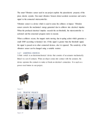 The smart Vibration sensor used in our project exploits the piezoelectric property of the
piezo electric crystals. Our smart vibration Sensors detect accident occurrence and send a
signal to the connected microcontroller.
Vibration sensor is a device which is used to sense the collision or impact. Vibration
sensor converts the mechanical energy generated due to collision into electrical impulse.
When the produced electrical impulse exceeds the set threshold, the microcontroller is
activated and the concerned program starts to execute.
When a collision occurs, the magnet starts moving due to spring action which generates a
small EMF according to faraday's law. If this signal is greater than the threshold signal,
the signal is passed on to other connected devices, else it is ignored. The sensitivity of the
vibration sensor can be changed using a variable resistor.
3.4.7 LIMITING SWITCH
A limit switch is an electromechanical device that consists of an actuator mechanically
linked to a set of contacts. When an object comes into contact with the actuator, the
device operates the contacts to make or break an electrical connection. It is used as a
power reset button in our project.
Figure 9
3.4.8 TRAFFIC POLICE
Figure 10
 