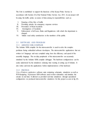 The Unit is established to support the functions of the Kenya Police Service in
accordance with Section 24 of the National Police Service Act, 2011. In our project will
be using the traffic police as source of data among its responsibilities such as:
I. Ensuring of free flow of traffic
II. Providing priority for emergency response services
III. Prevention of Road Accidents
IV. Investigation of Accidents
V. Enforcement of all Laws, Rules and Regulations with which the department is
charged.
VI. Initiate road safety sensitization to the members of the public.
3.5 SOFTWARE AND PROGRAM
3.5.1 ARDUINO SDK COMPILER
The Arduino SDK compiler for the microcontroller is used to solve the complex
problems facing embedded software developers. The microcontroller applications that are
written in C language and once complied using have the efficiency and speed of the
assembly language. The on-chip peripherals of the microcontroller are accurately
simulated by the Arduino SDK compiler debugger. The hardware configurations can be
easily understood by the simulation reducing time wasting in setting up of Arduino. It
also writes and tests the applications before implementation of the hardware
3.5.2 PROTEUS
It is a Windows application software suite containing schematic, simulation as well as
PCB designing. It possesses ISIS software used to draw schematics and simulate the
circuits in real time. It allowed us provided real time simulation .through specialized
configuration we produced microcontroller simulation for this project as seen in fig (9).
 