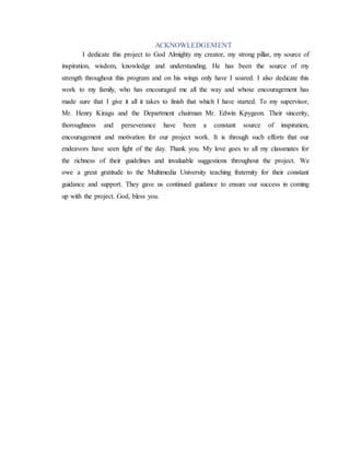 ACKNOWLEDGEMENT
I dedicate this project to God Almighty my creator, my strong pillar, my source of
inspiration, wisdom, knowledge and understanding. He has been the source of my
strength throughout this program and on his wings only have I soared. I also dedicate this
work to my family, who has encouraged me all the way and whose encouragement has
made sure that I give it all it takes to finish that which I have started. To my supervisor,
Mr. Henry Kiragu and the Department chairman Mr. Edwin Kpygeon. Their sincerity,
thoroughness and perseverance have been a constant source of inspiration,
encouragement and motivation for our project work. It is through such efforts that our
endeavors have seen light of the day. Thank you. My love goes to all my classmates for
the richness of their guidelines and invaluable suggestions throughout the project. We
owe a great gratitude to the Multimedia University teaching fraternity for their constant
guidance and support. They gave us continued guidance to ensure our success in coming
up with the project. God, bless you.
 