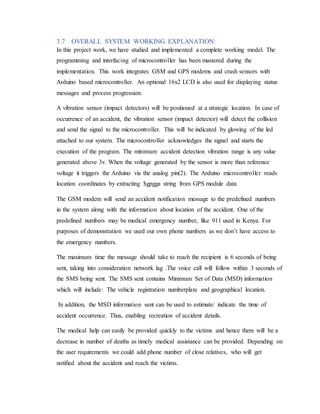3.7 OVERALL SYSTEM WORKING EXPLANATION:
In this project work, we have studied and implemented a complete working model. The
programming and interfacing of microcontroller has been mastered during the
implementation. This work integrates GSM and GPS modems and crash sensors with
Arduino based microcontroller. An optional 16x2 LCD is also used for displaying status
messages and process progression.
A vibration sensor (impact detectors) will be positioned at a strategic location. In case of
occurrence of an accident, the vibration sensor (impact detector) will detect the collision
and send the signal to the microcontroller. This will be indicated by glowing of the led
attached to our system. The microcontroller acknowledges the signal and starts the
execution of the program. The minimum accident detection vibration range is any value
generated above 3v. When the voltage generated by the sensor is more than reference
voltage it triggers the Arduino via the analog pin(2). The Arduino microcontroller reads
location coordinates by extracting $gpgga string from GPS module data
The GSM modem will send an accident notification message to the predefined numbers
in the system along with the information about location of the accident. One of the
predefined numbers may be medical emergency number, like 911 used in Kenya. For
purposes of demonstration we used our own phone numbers as we don’t have access to
the emergency numbers.
The maximum time the message should take to reach the recipient is 6 seconds of being
sent, taking into consideration network lag .The voice call will follow within 3 seconds of
the SMS being sent. The SMS sent contains Minimum Set of Data (MSD) information
which will include: The vehicle registration numberplate and geographical location.
In addition, the MSD information sent can be used to estimate/ indicate the time of
accident occurrence. Thus, enabling recreation of accident details.
The medical help can easily be provided quickly to the victims and hence there will be a
decrease in number of deaths as timely medical assistance can be provided. Depending on
the user requirements we could add phone number of close relatives, who will get
notified about the accident and reach the victims.
 