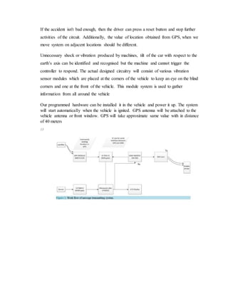 If the accident isn't bad enough, then the driver can press a reset button and stop further
activities of the circuit. Additionally, the value of location obtained from GPS, when we
move system on adjacent locations should be different.
Unnecessary shock or vibration produced by machines, tilt of the car with respect to the
earth’s axis can be identified and recognised but the machine and cannot trigger the
controller to respond. The actual designed circuitry will consist of various vibration
sensor modules which are placed at the corners of the vehicle to keep an eye on the blind
corners and one at the front of the vehicle. This module system is used to gather
information from all around the vehicle
Our programmed hardware can be installed it in the vehicle and power it up. The system
will start automatically when the vehicle is ignited. GPS antenna will be attached to the
vehicle antenna or front window. GPS will take approximate same value with in distance
of 40 meters
15
 