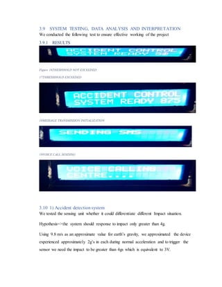 3.9 SYSTEM TESTING, DATA ANALYSIS AND INTERPRETATION
We conducted the following test to ensure effective working of the project
3.9.1 RESULTS
Figure 16THESHHOLD NOT EXCEEDED
17THRESHHOLD EXCEEDED
18MESSAGE TRANSMISSION INITIALIZATION
19VOICE CALL SENDING
3.10 1) Accident detection system
We tested the sensing unit whether it could differentiate different Impact situation.
Hypothesis=>the system should response to impact only greater than 4g.
Using 9.8 m/s as an approximate value for earth’s gravity, we approximated the device
experienced approximately 2g’s in each during normal acceleration and to trigger the
sensor we need the impact to be greater than 4gs which is equivalent to 3V.
 