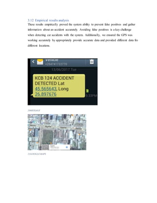 3.12 Empirical results analysis
These results empirically proved the system ability to prevent false positives and gather
information about an accident accurately. Avoiding false positives is a key challenge
when detecting car accidents with the system. Additionally, we ensured the GPS was
working accurately by appropriately provide accurate data and provided different data fro
different locations.
20MESSAGE
21GOOGLEMAPS
 