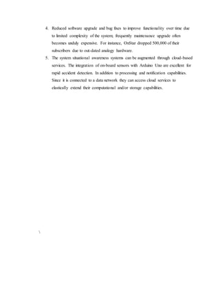 4. Reduced software upgrade and bug fixes to improve functionality over time due
to limited complexity of the system; frequently maintenance upgrade often
becomes unduly expensive. For instance, OnStar dropped 500,000 of their
subscribers due to out-dated analogy hardware.
5. The system situational awareness systems can be augmented through cloud-based
services. The integration of on-board sensors with Arduino Uno are excellent for
rapid accident detection. In addition to processing and notification capabilities.
Since it is connected to a data network they can access cloud services to
elastically extend their computational and/or storage capabilities.

 