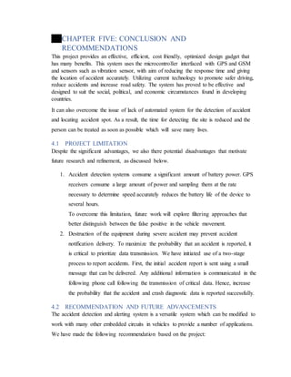 CHAPTER FIVE: CONCLUSION AND
RECOMMENDATIONS
This project provides an effective, efficient, cost friendly, optimized design gadget that
has many benefits. This system uses the microcontroller interfaced with GPS and GSM
and sensors such as vibration sensor, with aim of reducing the response time and giving
the location of accident accurately. Utilizing current technology to promote safer driving,
reduce accidents and increase road safety. The system has proved to be effective and
designed to suit the social, political, and economic circumstances found in developing
countries.
It can also overcome the issue of lack of automated system for the detection of accident
and locating accident spot. As a result, the time for detecting the site is reduced and the
person can be treated as soon as possible which will save many lives.
4.1 PROJECT LIMITATION
Despite the significant advantages, we also there potential disadvantages that motivate
future research and refinement, as discussed below.
1. Accident detection systems consume a significant amount of battery power. GPS
receivers consume a large amount of power and sampling them at the rate
necessary to determine speed accurately reduces the battery life of the device to
several hours.
To overcome this limitation, future work will explore filtering approaches that
better distinguish between the false positive in the vehicle movement.
2. Destruction of the equipment during severe accident may prevent accident
notification delivery. To maximize the probability that an accident is reported, it
is critical to prioritize data transmission. We have initiated use of a two-stage
process to report accidents. First, the initial accident report is sent using a small
message that can be delivered. Any additional information is communicated in the
following phone call following the transmission of critical data. Hence, increase
the probability that the accident and crash diagnostic data is reported successfully.
4.2 RECOMMENDATION AND FUTURE ADVANCEMENTS
The accident detection and alerting system is a versatile system which can be modified to
work with many other embedded circuits in vehicles to provide a number of applications.
We have made the following recommendation based on the project:
 