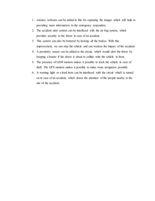 1. wireless webcam can be added in this for capturing the images which will help in
providing more information to the emergency responders.
2. The accident alert system can be interfaced with the air bag system, which
provides security to the driver in case of an accident.
3. This system can also be bettered by locking all the brakes. With this
improvement, we can stop the vehicle and can weaken the impact of the accident.
4. A proximity sensor can be added to the circuit, which would alert the driver by
beeping a buzzer if the driver is about to collide with the vehicle in front.
5. The presence of GSM modem makes it possible to track the vehicle in case of
theft. The GPS modem makes it possible to make route navigation possible.
6. A warning light or a loud horn can be interfaced with the circuit which is turned
on in case of an accident, which draws the attention of the people nearby to the
site of the accident.
 