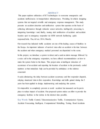 ABSTRACT
This paper explores utilization of ICT technologies to overcome emergencies and
accidents inefficiencies in transportation infrastructures. Providing In-vehicle designing
systems that are targeted at traffic and emergency response management. This study
presents an accident detection and notification system that operates on the basis of
collecting information through vehicular sensor networks, intelligently processing it,
integrating knowledge t and, finally, issuing alert notification of accident and accident
location spot to emergency responder via GSM network facilitating quick
response(Gerla, Pau, & Lee, 2014, March).
Our research has indicated traffic accidents are one of the leading causes of fatalities in
the Kenya. An important indicator of survival rates after an accident is the time between
the accident and when emergency medical personnel are dispatched to the scene.
In this project, we introduce a system to detect and a send an alarm message followed by
a voice call to the emergency responders, we have offered recommendation on how to
make the system better in the future. This project aims at intelligent detection of
occurrence of an accident and reporting the location of accident to the previously coded
numbers so that immediate help can be provided by ambulance or the relatives
concerned.
It seeks eliminating the delay between accident occurrence and first responder dispatch,
relaying situational data to first responders. Knowledge and skills gained during the 5
years has been applied in design, implementing and analysing this system.
It is impossible to completely prevent or avoid accident but measured can be put in
place to reduce impact of accident. Our proposed system makes an effort to provide the
emergency facilities to the victims in the shortest time possible.
Key Words- Traffic Control, Telecommunication Traffic, Communication System,
Accident Forecasting, Intelligent, Computational Modelling, Testing, Road Accidents
 