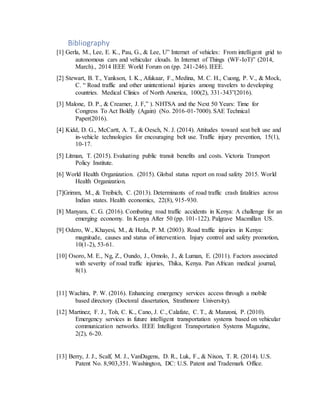 Bibliography
[1] Gerla, M., Lee, E. K., Pau, G., & Lee, U” Internet of vehicles: From intelligent grid to
autonomous cars and vehicular clouds. In Internet of Things (WF-IoT)” (2014,
March)., 2014 IEEE World Forum on (pp. 241-246). IEEE.
[2] Stewart, B. T., Yankson, I. K., Afukaar, F., Medina, M. C. H., Cuong, P. V., & Mock,
C. “ Road traffic and other unintentional injuries among travelers to developing
countries. Medical Clinics of North America, 100(2), 331-343”(2016).
[3] Malone, D. P., & Creamer, J. F,” ). NHTSA and the Next 50 Years: Time for
Congress To Act Boldly (Again) (No. 2016-01-7000). SAE Technical
Paper(2016).
[4] Kidd, D. G., McCartt, A. T., & Oesch, N. J. (2014). Attitudes toward seat belt use and
in-vehicle technologies for encouraging belt use. Traffic injury prevention, 15(1),
10-17.
[5] Litman, T. (2015). Evaluating public transit benefits and costs. Victoria Transport
Policy Institute.
[6] World Health Organization. (2015). Global status report on road safety 2015. World
Health Organization.
[7]Grimm, M., & Treibich, C. (2013). Determinants of road traffic crash fatalities across
Indian states. Health economics, 22(8), 915-930.
[8] Manyara, C. G. (2016). Combating road traffic accidents in Kenya: A challenge for an
emerging economy. In Kenya After 50 (pp. 101-122). Palgrave Macmillan US.
[9] Odero, W., Khayesi, M., & Heda, P. M. (2003). Road traffic injuries in Kenya:
magnitude, causes and status of intervention. Injury control and safety promotion,
10(1-2), 53-61.
[10] Osoro, M. E., Ng, Z., Oundo, J., Omolo, J., & Luman, E. (2011). Factors associated
with severity of road traffic injuries, Thika, Kenya. Pan African medical journal,
8(1).
[11] Wachira, P. W. (2016). Enhancing emergency services access through a mobile
based directory (Doctoral dissertation, Strathmore University).
[12] Martinez, F. J., Toh, C. K., Cano, J. C., Calafate, C. T., & Manzoni, P. (2010).
Emergency services in future intelligent transportation systems based on vehicular
communication networks. IEEE Intelligent Transportation Systems Magazine,
2(2), 6-20.
[13] Berry, J. J., Scalf, M. J., VanDagens, D. R., Luk, F., & Nixon, T. R. (2014). U.S.
Patent No. 8,903,351. Washington, DC: U.S. Patent and Trademark Office.
 