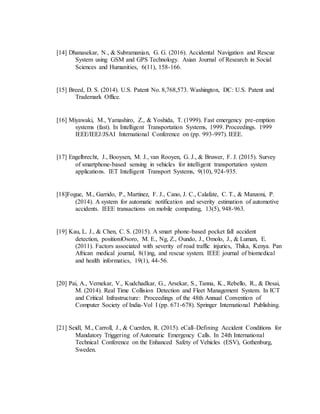 [14] Dhanasekar, N., & Subramanian, G. G. (2016). Accidental Navigation and Rescue
System using GSM and GPS Technology. Asian Journal of Research in Social
Sciences and Humanities, 6(11), 158-166.
[15] Breed, D. S. (2014). U.S. Patent No. 8,768,573. Washington, DC: U.S. Patent and
Trademark Office.
[16] Miyawaki, M., Yamashiro, Z., & Yoshida, T. (1999). Fast emergency pre-emption
systems (fast). In Intelligent Transportation Systems, 1999. Proceedings. 1999
IEEE/IEEJ/JSAI International Conference on (pp. 993-997). IEEE.
[17] Engelbrecht, J., Booysen, M. J., van Rooyen, G. J., & Bruwer, F. J. (2015). Survey
of smartphone-based sensing in vehicles for intelligent transportation system
applications. IET Intelligent Transport Systems, 9(10), 924-935.
[18]Fogue, M., Garrido, P., Martinez, F. J., Cano, J. C., Calafate, C. T., & Manzoni, P.
(2014). A system for automatic notification and severity estimation of automotive
accidents. IEEE transactions on mobile computing, 13(5), 948-963.
[19] Kau, L. J., & Chen, C. S. (2015). A smart phone-based pocket fall accident
detection, positioniOsoro, M. E., Ng, Z., Oundo, J., Omolo, J., & Luman, E.
(2011). Factors associated with severity of road traffic injuries, Thika, Kenya. Pan
African medical journal, 8(1)ng, and rescue system. IEEE journal of biomedical
and health informatics, 19(1), 44-56.
[20] Pai, A., Vernekar, V., Kudchadkar, G., Arsekar, S., Tanna, K., Rebello, R., & Desai,
M. (2014). Real Time Collision Detection and Fleet Management System. In ICT
and Critical Infrastructure: Proceedings of the 48th Annual Convention of
Computer Society of India-Vol I (pp. 671-678). Springer International Publishing.
[21] Seidl, M., Carroll, J., & Cuerden, R. (2015). eCall–Defining Accident Conditions for
Mandatory Triggering of Automatic Emergency Calls. In 24th International
Technical Conference on the Enhanced Safety of Vehicles (ESV), Gothenburg,
Sweden.
 