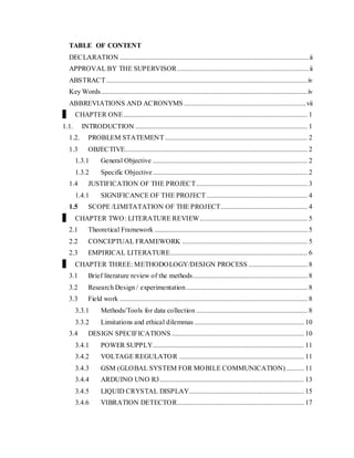 TABLE OF CONTENT
DECLARATION .............................................................................................................ii
APPROVAL BY THE SUPERVISOR............................................................................ii
ABSTRACT....................................................................................................................iv
Key Words.......................................................................................................................iv
ABBREVIATIONS AND ACRONYMS ......................................................................vii
CHAPTER ONE.......................................................................................................... 1
1.1. INTRODUCTION ................................................................................................... 1
1.2. PROBLEM STATEMENT .................................................................................. 2
1.3 OBJECTIVE......................................................................................................... 2
1.3.1 General Objective ......................................................................................... 2
1.3.2 Specific Objective......................................................................................... 2
1.4 JUSTIFICATION OF THE PROJECT................................................................ 3
1.4.1 SIGNIFICANCE OF THE PROJECT .......................................................... 4
1.5 SCOPE /LIMITATATION OF THE PROJECT.................................................. 4
CHAPTER TWO: LITERATURE REVIEW.............................................................. 5
2.1 Theoretical Framework ........................................................................................ 5
2.2 CONCEPTUAL FRAMEWORK ........................................................................ 5
2.3 EMPIRICAL LITERATURE............................................................................... 6
CHAPTER THREE: METHODOLOGY/DESIGN PROCESS .................................. 8
3.1 Brief literature review of the methods.................................................................. 8
3.2 Research Design / experimentation...................................................................... 8
3.3 Field work ............................................................................................................ 8
3.3.1 Methods/Tools for data collection ................................................................ 8
3.3.2 Limitations and ethical dilemmas ............................................................... 10
3.4 DESIGN SPECIFICATIONS ............................................................................ 10
3.4.1 POWER SUPPLY....................................................................................... 11
3.4.2 VOLTAGE REGULATOR ........................................................................ 11
3.4.3 GSM (GLOBAL SYSTEM FOR MOBILE COMMUNICATION) .......... 11
3.4.4 ARDUINO UNO R3................................................................................... 13
3.4.5 LIQUID CRYSTAL DISPLAY.................................................................. 15
3.4.6 VIBRATION DETECTOR......................................................................... 17
 