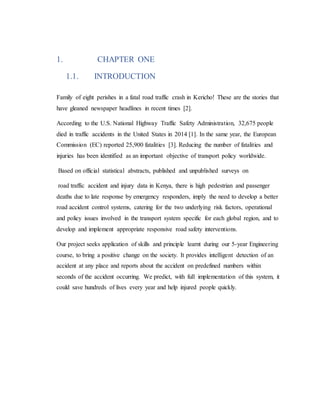 1. CHAPTER ONE
1.1. INTRODUCTION
Family of eight perishes in a fatal road traffic crash in Kericho! These are the stories that
have gleaned newspaper headlines in recent times [2].
According to the U.S. National Highway Traffic Safety Administration, 32,675 people
died in traffic accidents in the United States in 2014 [1]. In the same year, the European
Commission (EC) reported 25,900 fatalities [3]. Reducing the number of fatalities and
injuries has been identified as an important objective of transport policy worldwide.
Based on official statistical abstracts, published and unpublished surveys on
road traffic accident and injury data in Kenya, there is high pedestrian and passenger
deaths due to late response by emergency responders, imply the need to develop a better
road accident control systems, catering for the two underlying risk factors, operational
and policy issues involved in the transport system specific for each global region, and to
develop and implement appropriate responsive road safety interventions.
Our project seeks application of skills and principle learnt during our 5-year Engineering
course, to bring a positive change on the society. It provides intelligent detection of an
accident at any place and reports about the accident on predefined numbers within
seconds of the accident occurring. We predict, with full implementation of this system, it
could save hundreds of lives every year and help injured people quickly.
 