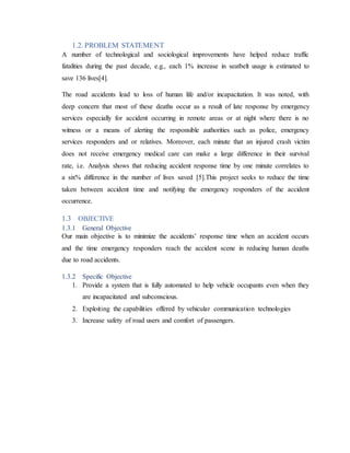 1.2. PROBLEM STATEMENT
A number of technological and sociological improvements have helped reduce traffic
fatalities during the past decade, e.g., each 1% increase in seatbelt usage is estimated to
save 136 lives[4].
The road accidents lead to loss of human life and/or incapacitation. It was noted, with
deep concern that most of these deaths occur as a result of late response by emergency
services especially for accident occurring in remote areas or at night where there is no
witness or a means of alerting the responsible authorities such as police, emergency
services responders and or relatives. Moreover, each minute that an injured crash victim
does not receive emergency medical care can make a large difference in their survival
rate, i.e. Analysis shows that reducing accident response time by one minute correlates to
a six% difference in the number of lives saved [5].This project seeks to reduce the time
taken between accident time and notifying the emergency responders of the accident
occurrence.
1.3 OBJECTIVE
1.3.1 General Objective
Our main objective is to minimize the accidents’ response time when an accident occurs
and the time emergency responders reach the accident scene in reducing human deaths
due to road accidents.
1.3.2 Specific Objective
1. Provide a system that is fully automated to help vehicle occupants even when they
are incapacitated and subconscious.
2. Exploiting the capabilities offered by vehicular communication technologies
3. Increase safety of road users and comfort of passengers.
 