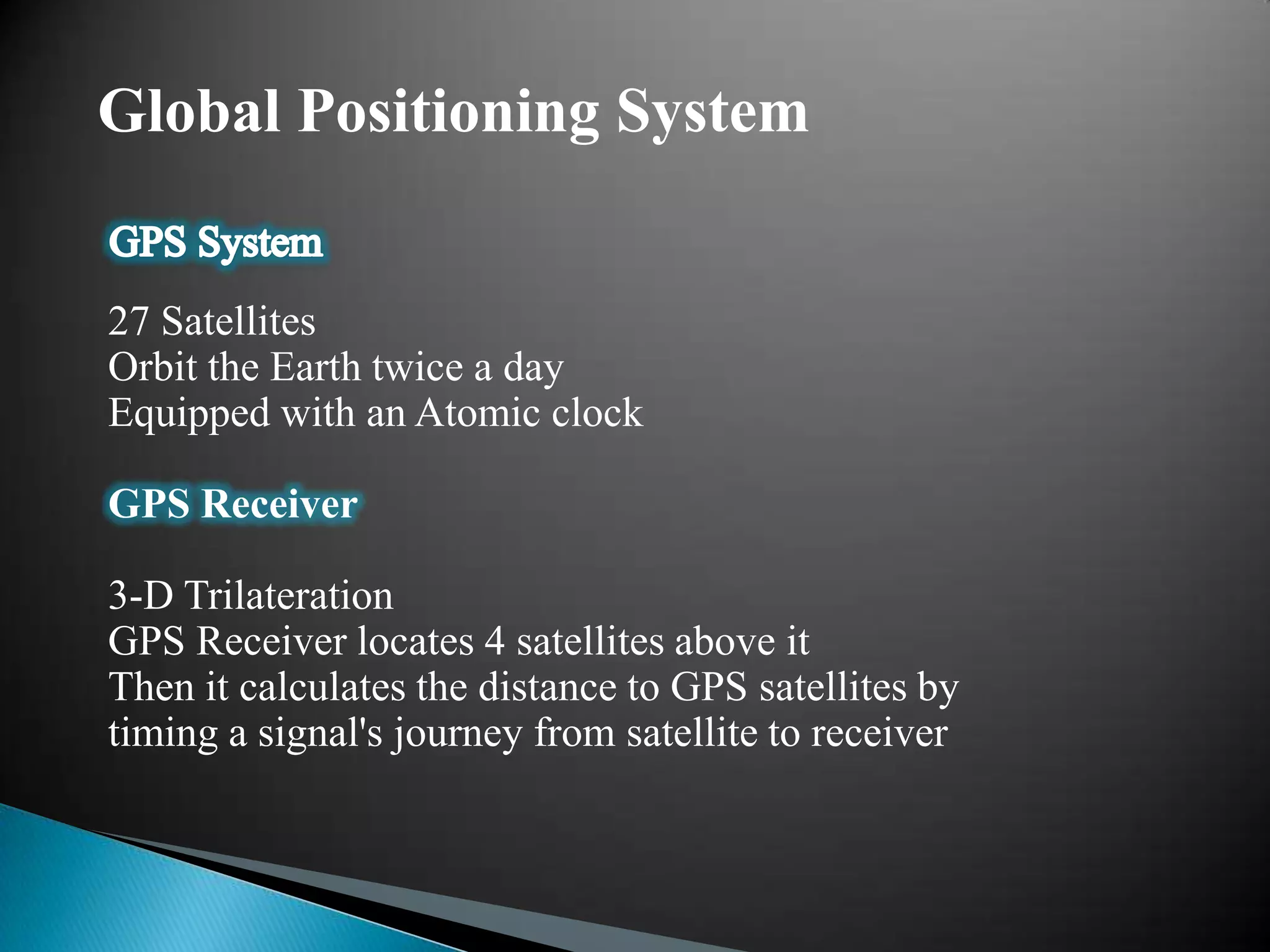 Global Positioning System


27 Satellites
Orbit the Earth twice a day
Equipped with an Atomic clock

GPS Receiver

3-D Trilateration
GPS Receiver locates 4 satellites above it
Then it calculates the distance to GPS satellites by
timing a signal's journey from satellite to receiver
 
