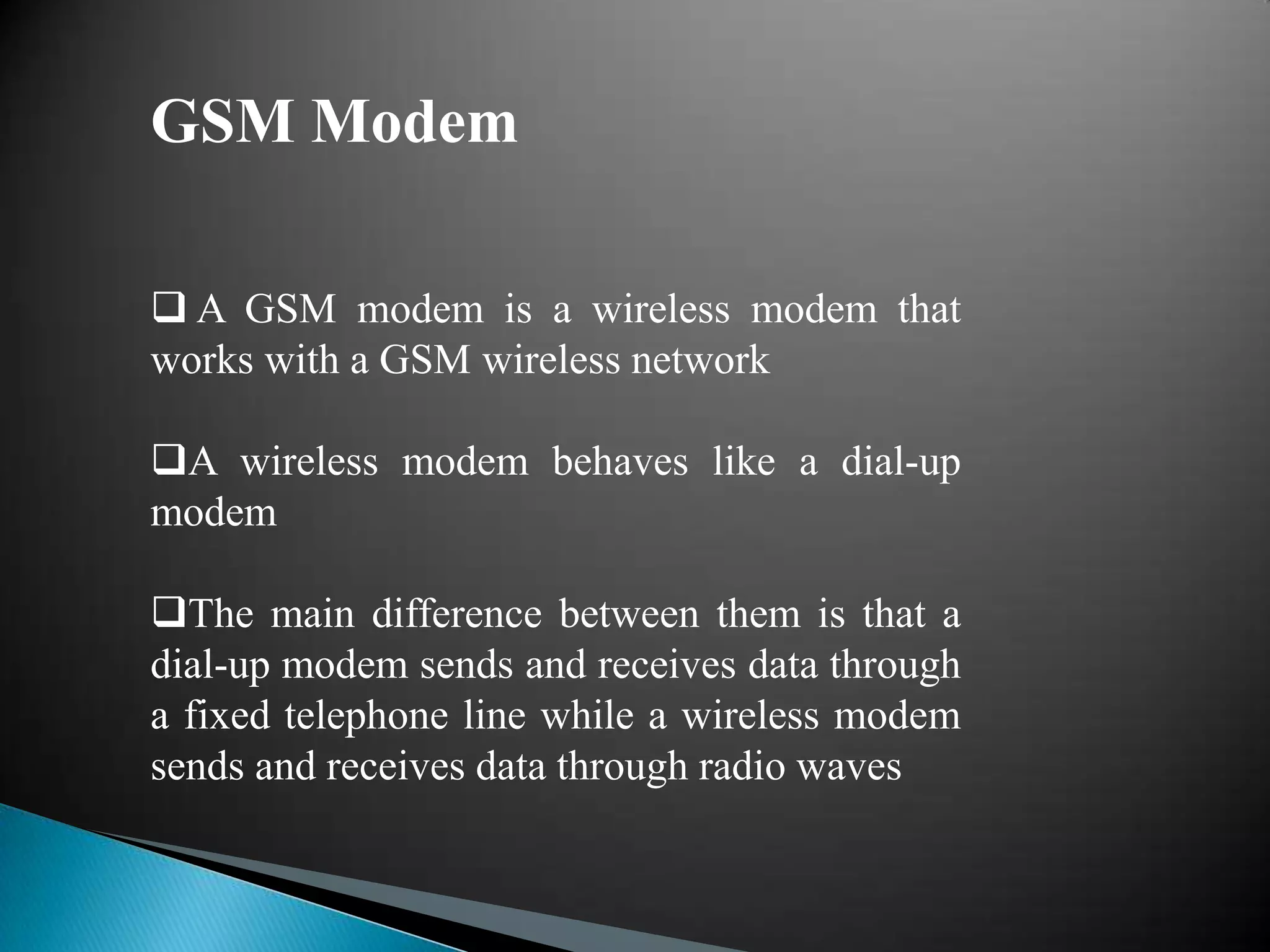 GSM Modem

 A GSM modem is a wireless modem that
works with a GSM wireless network

A wireless modem behaves like a dial-up
modem

The main difference between them is that a
dial-up modem sends and receives data through
a fixed telephone line while a wireless modem
sends and receives data through radio waves
 