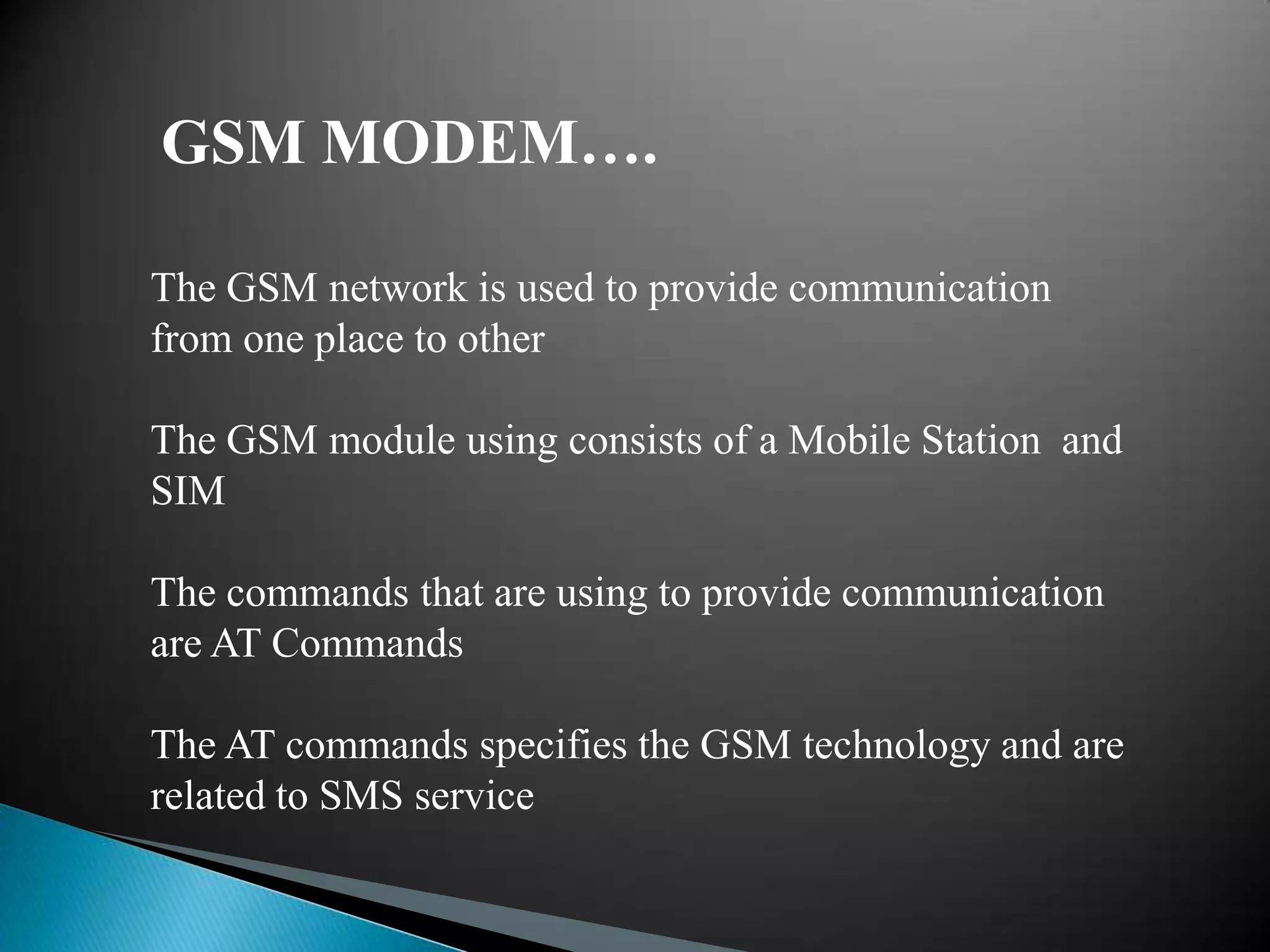 GSM MODEM….

The GSM network is used to provide communication
from one place to other

The GSM module using consists of a Mobile Station and
SIM

The commands that are using to provide communication
are AT Commands

The AT commands specifies the GSM technology and are
related to SMS service
 