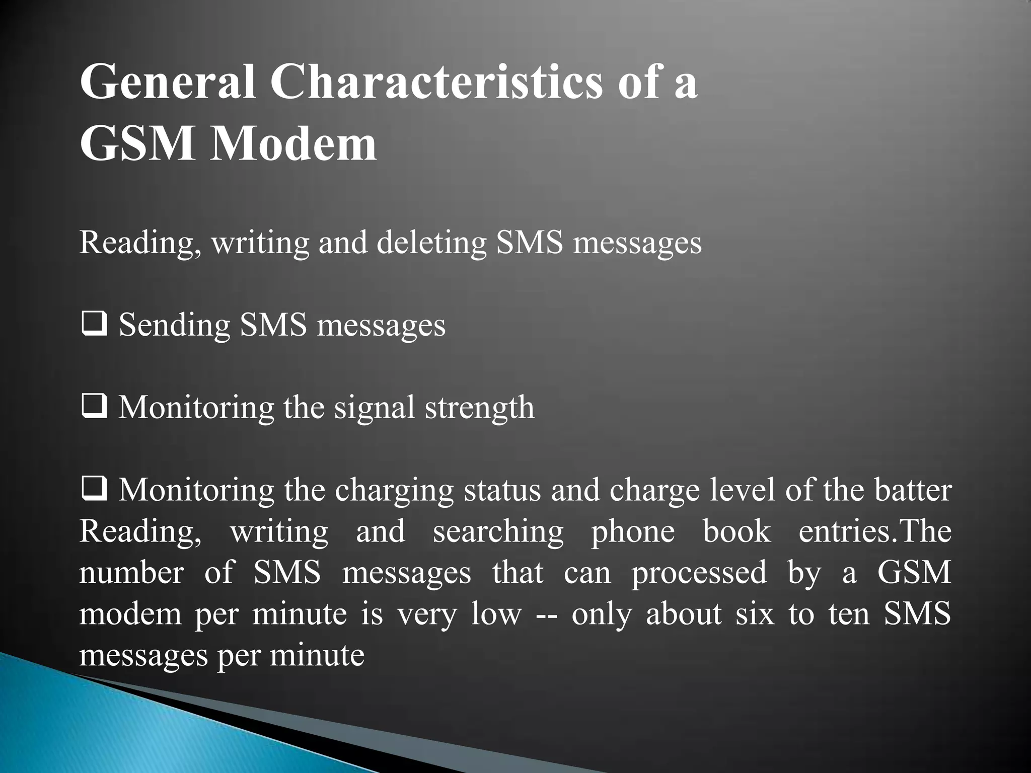 General Characteristics of a
GSM Modem
Reading, writing and deleting SMS messages

 Sending SMS messages

 Monitoring the signal strength

 Monitoring the charging status and charge level of the batter
Reading, writing and searching phone book entries.The
number of SMS messages that can processed by a GSM
modem per minute is very low -- only about six to ten SMS
messages per minute
 