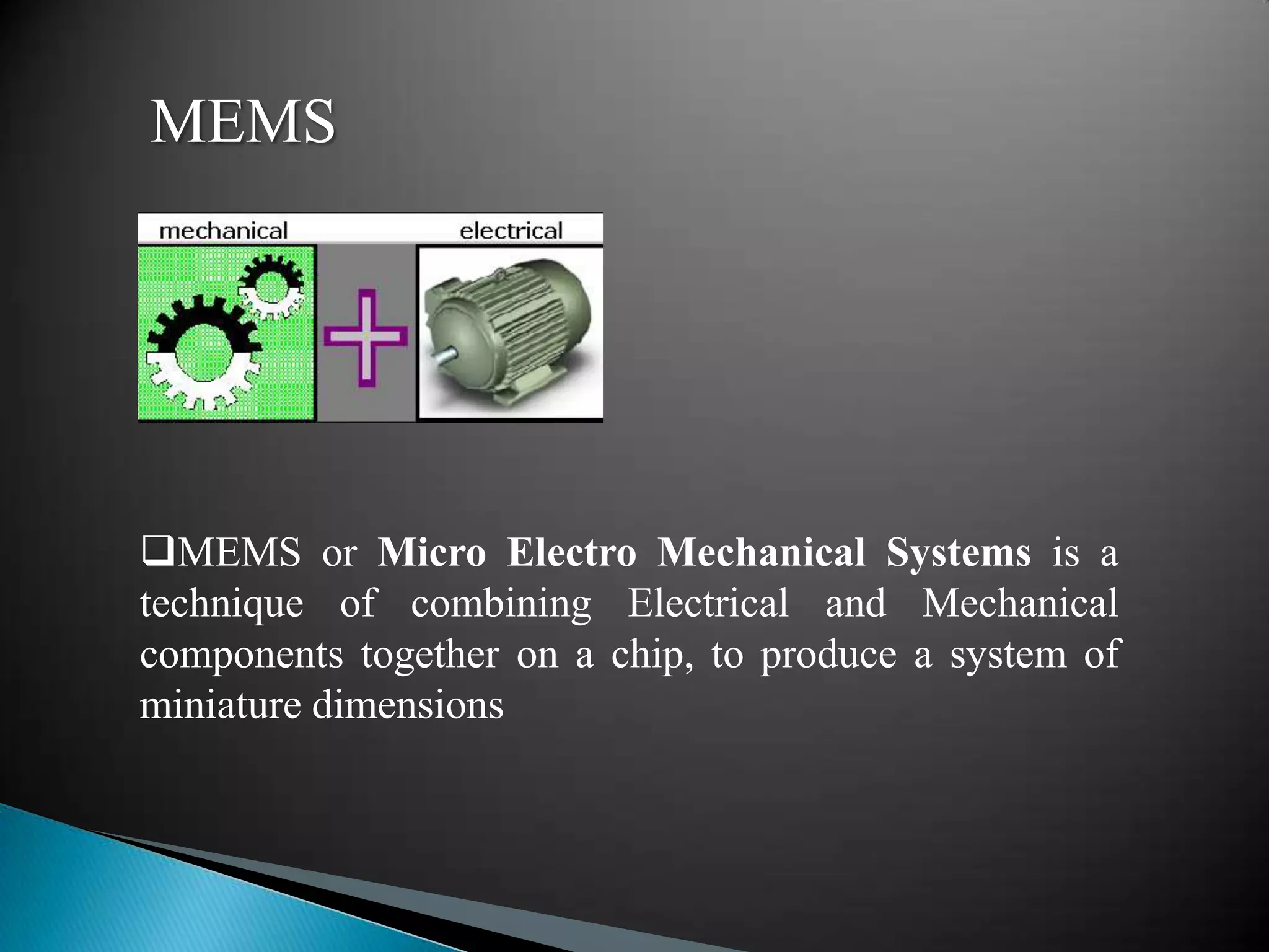 MEMS




MEMS or Micro Electro Mechanical Systems is a
technique of combining Electrical and Mechanical
components together on a chip, to produce a system of
miniature dimensions
 
