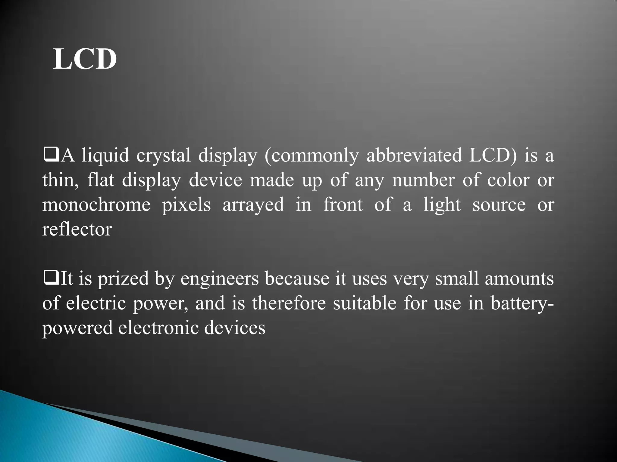 LCD


A liquid crystal display (commonly abbreviated LCD) is a
thin, flat display device made up of any number of color or
monochrome pixels arrayed in front of a light source or
reflector

It is prized by engineers because it uses very small amounts
of electric power, and is therefore suitable for use in battery-
powered electronic devices
 