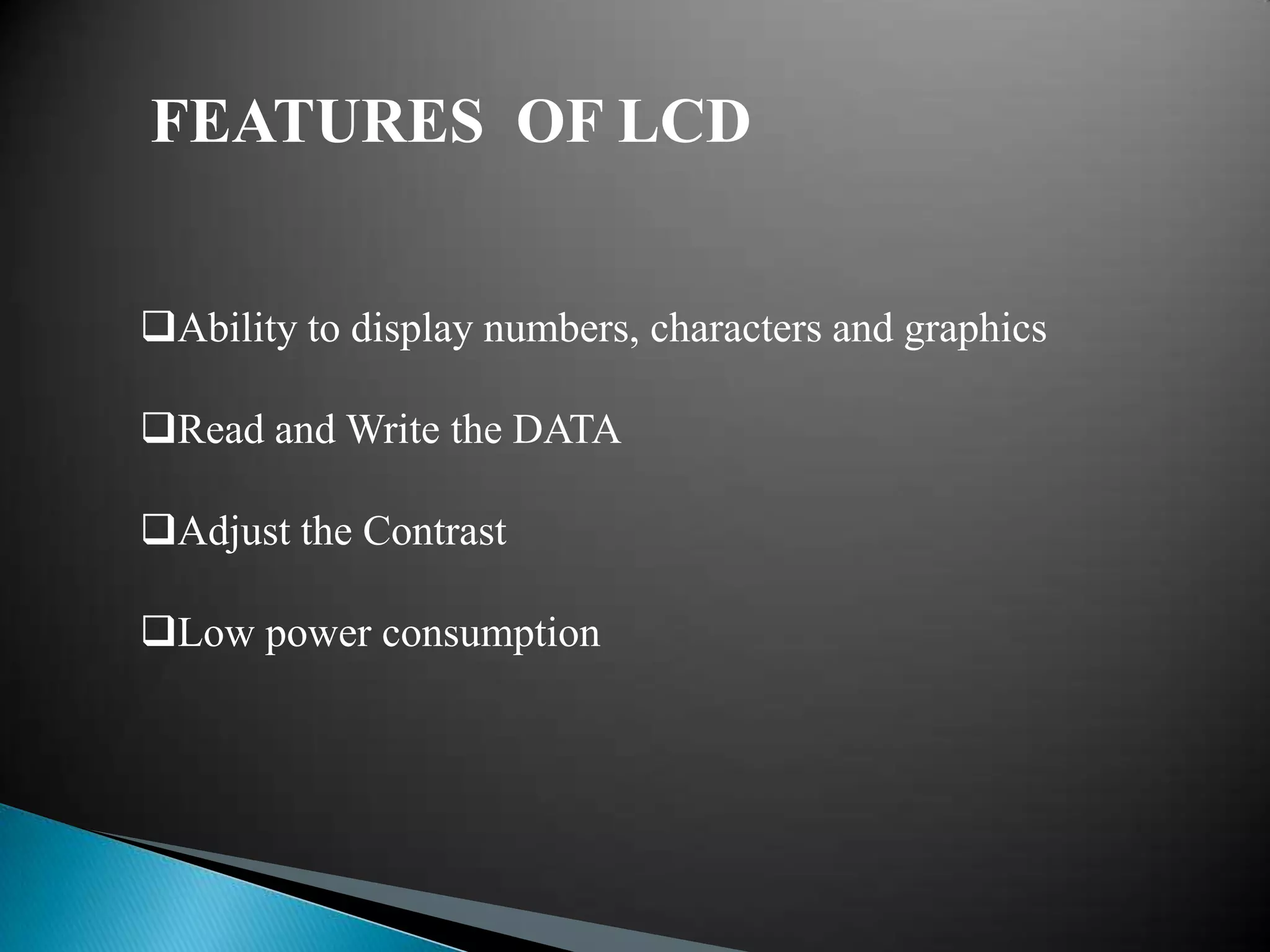 FEATURES OF LCD


Ability to display numbers, characters and graphics

Read and Write the DATA

Adjust the Contrast

Low power consumption
 