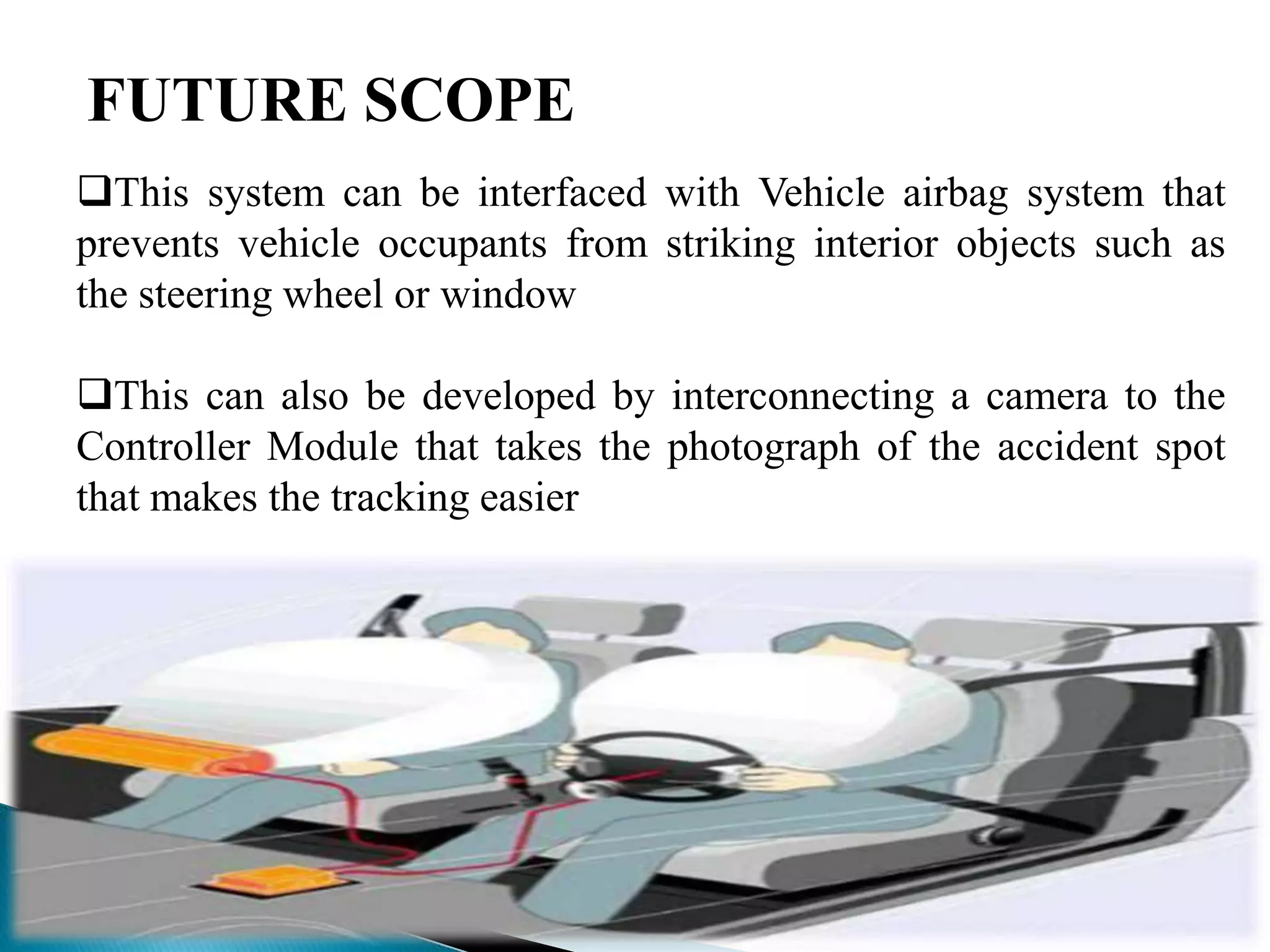 FUTURE SCOPE
This system can be interfaced with Vehicle airbag system that
prevents vehicle occupants from striking interior objects such as
the steering wheel or window

This can also be developed by interconnecting a camera to the
Controller Module that takes the photograph of the accident spot
that makes the tracking easier
 