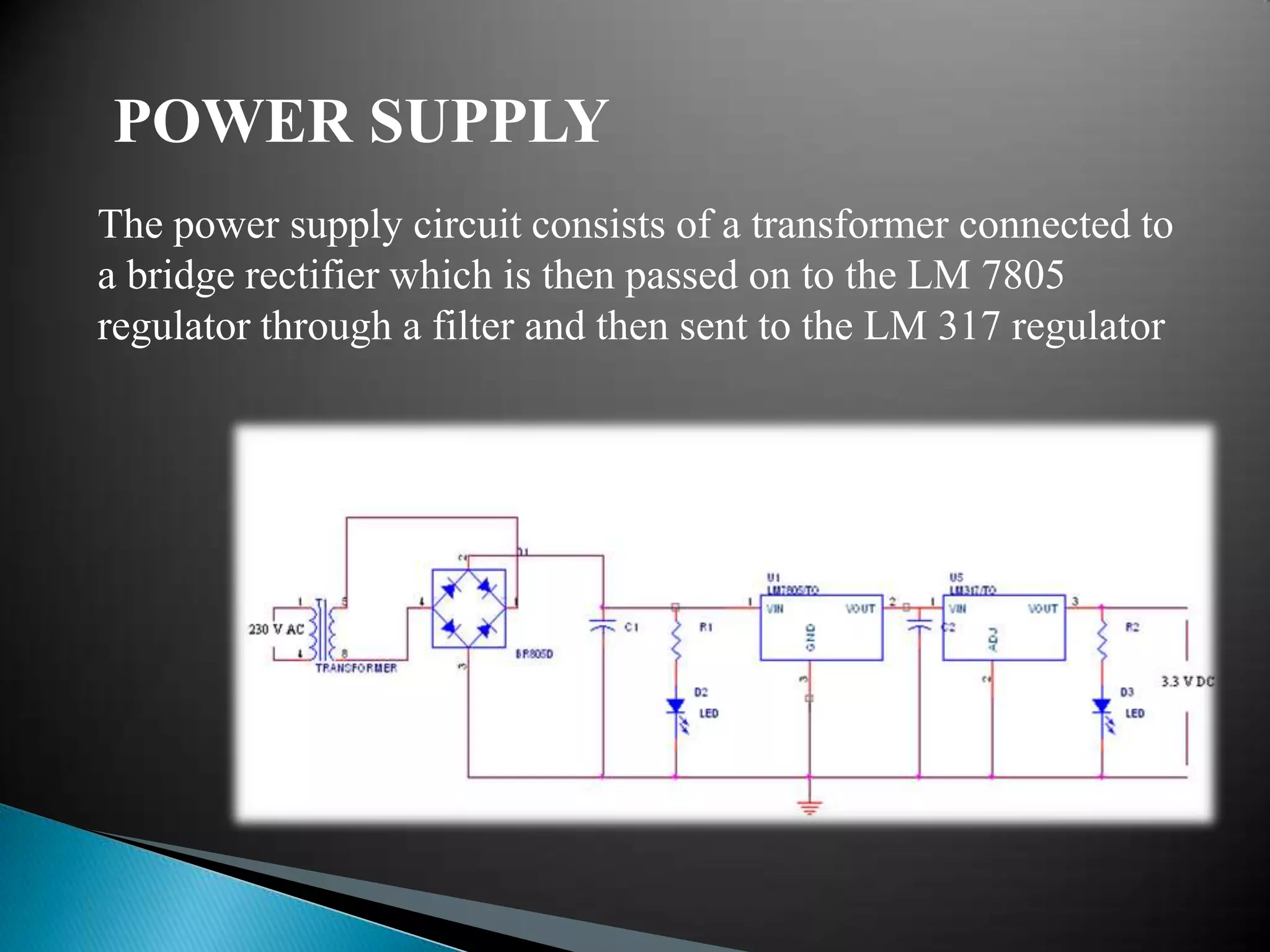 POWER SUPPLY
The power supply circuit consists of a transformer connected to
a bridge rectifier which is then passed on to the LM 7805
regulator through a filter and then sent to the LM 317 regulator
 