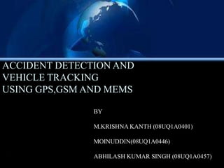 ACCIDENT DETECTION AND
VEHICLE TRACKING
USING GPS,GSM AND MEMS

               BY

               M.KRISHNA KANTH (08UQ1A0401)

               MOINUDDIN(08UQ1A0446)

               ABHILASH KUMAR SINGH (08UQ1A0457)
 