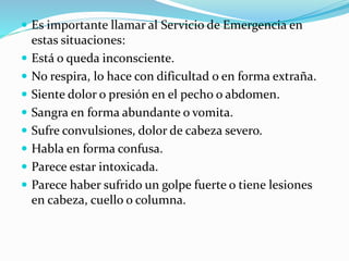  Es importante llamar al Servicio de Emergencia en
estas situaciones:
 Está o queda inconsciente.
 No respira, lo hace con dificultad o en forma extraña.
 Siente dolor o presión en el pecho o abdomen.
 Sangra en forma abundante o vomita.
 Sufre convulsiones, dolor de cabeza severo.
 Habla en forma confusa.
 Parece estar intoxicada.
 Parece haber sufrido un golpe fuerte o tiene lesiones
en cabeza, cuello o columna.
 