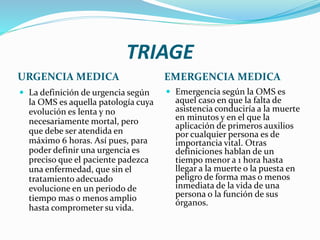 TRIAGE
URGENCIA MEDICA EMERGENCIA MEDICA
 La definición de urgencia según
la OMS es aquella patología cuya
evolución es lenta y no
necesariamente mortal, pero
que debe ser atendida en
máximo 6 horas. Así pues, para
poder definir una urgencia es
preciso que el paciente padezca
una enfermedad, que sin el
tratamiento adecuado
evolucione en un periodo de
tiempo mas o menos amplio
hasta comprometer su vida.
 Emergencia según la OMS es
aquel caso en que la falta de
asistencia conduciría a la muerte
en minutos y en el que la
aplicación de primeros auxilios
por cualquier persona es de
importancia vital. Otras
definiciones hablan de un
tiempo menor a 1 hora hasta
llegar a la muerte o la puesta en
peligro de forma mas o menos
inmediata de la vida de una
persona o la función de sus
órganos.
 