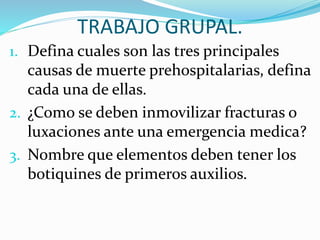 TRABAJO GRUPAL.
1. Defina cuales son las tres principales
causas de muerte prehospitalarias, defina
cada una de ellas.
2. ¿Como se deben inmovilizar fracturas o
luxaciones ante una emergencia medica?
3. Nombre que elementos deben tener los
botiquines de primeros auxilios.
 