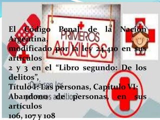 El Código Penal de la Nación
Argentina,
modificado por la ley 24.410 en sus
artículos
2 y 3 en el “Libro segundo: De los
delitos”,
Título I: Las personas, Capítulo VI:
Abandono de personas, en sus
artículos
106, 107 y 108
 