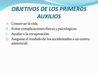 OBJETIVOS DE LOS PRIMEROS
AUXILIOS
A. Conservar la vida.
B. Evitar complicaciones físicas y psicológicas.
C. Ayudar a la recuperación.
D. Asegurar el traslado de los accidentados a un centro
asistencial.
 