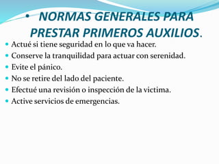 • NORMAS GENERALES PARA
PRESTAR PRIMEROS AUXILIOS.
 Actué si tiene seguridad en lo que va hacer.
 Conserve la tranquilidad para actuar con serenidad.
 Evite el pánico.
 No se retire del lado del paciente.
 Efectué una revisión o inspección de la victima.
 Active servicios de emergencias.
 