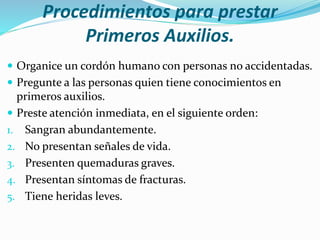 Procedimientos para prestar
Primeros Auxilios.
 Organice un cordón humano con personas no accidentadas.
 Pregunte a las personas quien tiene conocimientos en
primeros auxilios.
 Preste atención inmediata, en el siguiente orden:
1. Sangran abundantemente.
2. No presentan señales de vida.
3. Presenten quemaduras graves.
4. Presentan síntomas de fracturas.
5. Tiene heridas leves.
 