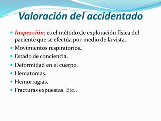 Valoración del accidentado
 Inspección: es el método de exploración física del
paciente que se efectúa por medio de la vista.
 Movimientos respiratorios.
 Estado de conciencia.
 Deformidad en el cuerpo.
 Hematomas.
 Hemorragias.
 Fracturas expuestas. Etc..
 
