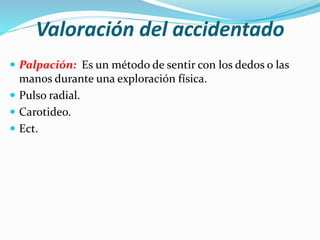 Valoración del accidentado
 Palpación: Es un método de sentir con los dedos o las
manos durante una exploración física.
 Pulso radial.
 Carotideo.
 Ect.
 