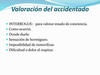 Valoración del accidentado
 INTERROGUE: para valorar estado de conciencia.
 Como ocurrió.
 Donde duele.
 Sensación de hormigueo.
 Imposibilidad de inmovilizar.
 Dificultad o dolor al respirar.
 