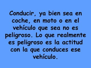 Conducir, ya bien sea en coche, en moto o en el vehículo que sea no es peligroso. Lo que realmente es peligroso es la actitud con la que conduces ese vehículo. 