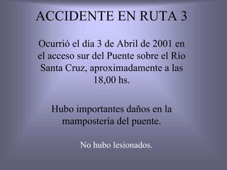 ACCIDENTE EN RUTA 3
Ocurrió el día 3 de Abril de 2001 en
el acceso sur del Puente sobre el Río
Santa Cruz, aproximadamente a las
18,00 hs.
Hubo importantes daños en la
mampostería del puente.
No hubo lesionados.
 