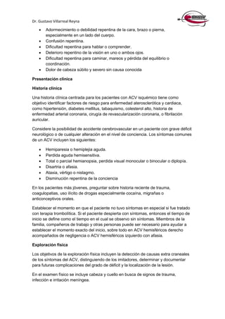 Dr. Gustavo Villarreal Reyna
 Adormecimiento o debilidad repentina de la cara, brazo o pierna,
especialmente en un lado del cuerpo.
 Confusión repentina.
 Dificultad repentina para hablar o comprender.
 Deterioro repentino de la visión en uno o ambos ojos.
 Dificultad repentina para caminar, mareos y pérdida del equilibrio o
coordinación.
 Dolor de cabeza súbito y severo sin causa conocida
Presentación clínica
Historia clínica
Una historia clínica centrada para los pacientes con ACV isquémico tiene como
objetivo identificar factores de riesgo para enfermedad aterosclerótica y cardiaca,
como hipertensión, diabetes mellitus, tabaquismo, colesterol alto, historia de
enfermedad arterial coronaria, cirugía de revascularización coronaria, o fibrilación
auricular.
Considere la posibilidad de accidente cerebrovascular en un paciente con grave déficit
neurológico o de cualquier alteración en el nivel de conciencia. Los síntomas comunes
de un ACV incluyen los siguientes:
 Hemiparesia o hemiplejia aguda.
 Perdida aguda hemisensitiva.
 Total o parcial hemianopsia, perdida visual monocular o binocular o diplopía.
 Disartria o afasia.
 Ataxia, vértigo o nistagmo.
 Disminución repentina de la conciencia
En los pacientes más jóvenes, preguntar sobre historia reciente de trauma,
coagulopatias, uso ilícito de drogas especialmente cocaína, migrañas o
anticonceptivos orales.
Establecer el momento en que el paciente no tuvo síntomas en especial si fue tratado
con terapia trombolítica. Si el paciente despierta con síntomas, entonces el tiempo de
inicio se define como el tiempo en el cual se observo sin síntomas. Miembros de la
familia, compañeros de trabajo y otras personas puede ser necesario para ayudar a
establecer el momento exacto del inicio, sobre todo en ACV hemisféricos derecho
acompañados de negligencia o ACV hemisféricos izquierdo con afasia.
Exploración física
Los objetivos de la exploración física incluyen la detección de causas extra craneales
de los síntomas del ACV, distinguiendo de los imitadores, determinar y documentar
para futuras complicaciones del grado de déficit y la localización de la lesión.
En el examen físico se incluye cabeza y cuello en busca de signos de trauma,
infección e irritación meníngea.
 