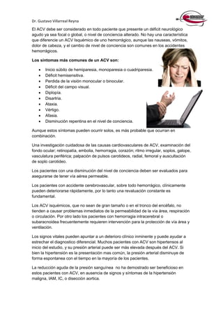 Dr. Gustavo Villarreal Reyna
El ACV debe ser considerado en todo paciente que presente un déficit neurológico
agudo ya sea focal o global, o nivel de conciencia alterado. No hay una característica
que diferencie un ACV Isquémico de uno hemorrágico, aunque las nauseas, vómitos,
dolor de cabeza, y el cambio de nivel de conciencia son comunes en los accidentes
hemorrágicos.
Los síntomas más comunes de un ACV son:
 Inicio súbito de hemiparesia, monoparesia o cuadriparesia.
 Déficit hemisensitiva.
 Perdida de la visión monocular o binocular.
 Déficit del campo visual.
 Diplopía.
 Disartria.
 Ataxia.
 Vértigo.
 Afasia.
 Disminución repentina en el nivel de conciencia.
Aunque estos síntomas pueden ocurrir solos, es más probable que ocurran en
combinación.
Una investigación cuidadosa de las causas cardiovasculares de ACV, examinación del
fondo ocular; retinopatía, embolia, hemorragia, corazón; ritmo irregular, soplos, galope,
vasculatura periférica; palpación de pulsos carotideos, radial, femoral y auscultación
de soplo carotideo.
Los pacientes con una disminución del nivel de conciencia deben ser evaluados para
asegurarse de tener vía aérea permeable.
Los pacientes con accidente cerebrovascular, sobre todo hemorrágico, clínicamente
pueden deteriorarse rápidamente, por lo tanto una revaluación constante es
fundamental.
Los ACV isquémicos, que no sean de gran tamaño o en el tronco del encéfalo, no
tienden a causar problemas inmediatos de la permeabilidad de la vía área, respiración
o circulación. Por otro lado los pacientes con hemorragia intracerebral o
subaracnoidea frecuentemente requieren intervención para la protección de vía área y
ventilación.
Los signos vitales pueden apuntar a un deterioro clínico inminente y puede ayudar a
estrechar el diagnostico diferencial. Muchos pacientes con ACV son hipertensos al
inicio del estudio, y su presión arterial puede ser más elevada después del ACV. Si
bien la hipertensión es la presentación mas común, la presión arterial disminuye de
forma espontanea con el tiempo en la mayoría de los pacientes.
La reducción aguda de la presión sanguínea no ha demostrado ser beneficioso en
estos pacientes con ACV, en ausencia de signos y síntomas de la hipertensión
maligna, IAM, IC, o disección aortica.
 
