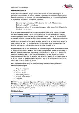 Dr. Gustavo Villarreal Reyna
Examen neurológico
Con la disponibilidad de la terapia trombo lítica para el ACV isquémico agudo en
pacientes seleccionados, el medico debe ser capaz de realizar una breve pero precisa
examen neurológico en paciente con sospecha de síntomas de ACV. Los objetivos de
la exploración neurológica incluyen los siguientes:
 Confirmar la presencia de un ACV (definida más por la TC de cráneo).
 Distinguir entre ACV e imitadores.
 Establecer una línea de base neurológica para saber la condición del paciente
a mejorar o empeorar.
Los componentes esenciales del examen neurológico incluyen la evaluación de los
nervios craneales, función motora, función sensorial, función del cerebelo, marcha,
reflejos tendinosos profundos, así como el estado mental y el nivel de conciencia. El
cráneo y la columna vertebral también deben ser examinados y signos de meningismo.
La debilidad facial central de un ACV debe ser diferenciados de la debilidad periférica
de la parálisis de Bell. Las lesiones periféricas es cuando el paciente es incapaz de
levantar las cejas, arrugar la frente o cerrar el ojo del lado afectado.
Una herramienta útil en la cuantificación de daño neurológico es el instituto nacional de
la escala de salud stroke (NIHSS). Es utilizado principalmente por los equipos de ACV.
Permite al medico determinar la gravedad y la posible causa de ACV. La puntuación
de un paciente en la NIHSS esta fuertemente asociado con el resultado, y puede
ayudar a identificar a aquellos pacientes que tienen probabilidades de beneficiarse de
la terapia trombo lítica y los que están en mayor riesgo de desarrollar complicaciones
hemorrágicas de uso de trombo líticos.
Esta escala es fácil de usar y se centra en las siguientes áreas mayores de la
exploración neurológica
1. Nivel de conciencia.
2. Función visual.
3. Función motora.
4. Sensación y descuido.
5. Función del cerebelo.
6. Lenguaje
El NIHSS es una escala de 42 puntos, ACV menos tiene un puntaje menos de 5. Un
NIHSS superior a 10 se correlaciona con una probabilidad del 80% de déficit visual en
la angiografía. Además la escala no mide algunos déficits asociados con ACV de la
circulación posterior. (Vértigo, ataxia)
NIH Stroke Scale
Categoría descripción Puntos
1a Nivel de conciencia LOC Alerta
Somnoliento
Estuporoso
Coma
0
1
2
3
 