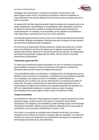 Dr. Gustavo Villarreal Reyna
Estrategias de recanalización, incluyendo el activador recombinante IV del
plasminogeno tisular (rt-PA) y los enfoques intraarterial, intento de establecer la
revascularización para que las células de la penumbra pueda ser rescato antes de la
lesión irreversible.
La restauración del flujo sanguíneo puede mitigar los efectos de la isquemia solo si se
realiza rápidamente. Las estrategias neuroprotectoras están destinadas a preservar
los tejidos de la penumbra y ampliar la ventana de tiempo para las técnicas de
revascularización, sin embargo, en la actualidad, no hay agentes neuroprotectores
están disponibles y aprobado para el uso en el ACV isquémico.
Las cascada isquémica frece muchos puntos en los este tipo de intervenciones podría
ser intentado. Múltiples estrategias e intervenciones para el bloqueo de esta cascada
se encuentran actualmente bajo investigación.
El momento de la restauración del flujo sanguíneo cerebral que parece ser un factor
clave en la protección neuronal. Se espera que los agentes neuroprotectores, que
bloquean las primeras etapas de la cascada isquémica (por ejemplo, los antagonistas
del receptor de glutamato, antagonistas del calcio), solo era eficaz en las fases
próximas de la presentación.
Tratamiento agudo del ACV
La meta para el tratamiento agudo de pacientes con ACV es estabilizar al paciente y
para completar la evaluación inicial y la evaluación de imágenes y estudios de
laboratorio dentro de 60 minutos de la llegada del paciente.
Las comorbilidades deben ser abordadas. La hipoglucemia y la hiperglucemia que se
identifica y trata a tiempo en la evaluación. La hipertermia es frecuentemente asociada
con la apoplejía, pero puede aumentar la morbilidad. La administración de
paracetamol, por vía rectal o por vía oral, esta indicado en la presencia de fiebre (Tº
mayor 38º). El oxigeno suplementario se recomienda cuando el paciente tiene un
requerimiento de oxigeno documentado. En la pequeña proporción de pacientes con
ACV son relativamente hipotensos, la presión cada vez mayor de sangre
farmacológicamente puede mejorar el flujo a través de estenosis críticas.
Terapia trombolítica
Los trombolíticos restauran el flujo sanguíneo cerebral en algunos pacientes con ACV
isquémico agudo y puede conducir a la mejora o la resolución de los déficits
neurológicos. Por desgracia, los tromboliticos pueden también causar una hemorragia
intracraneal sintomática, definida como la evidencia radiográfica de la hemorragia en
combinación con la puntuación de NIHSS por 4 puntos o más.
Por lo tanto, si el paciente es candidato para la terapia trombo lítica, una revisan
exhaustiva de los criterios de inclusión y exclusión debe ser realizada. Los criterios de
exclusión se centran principalmente en la identificación de riesgo de complicaciones
hemorrágicas asociadas al uso de tromboliticos.
 