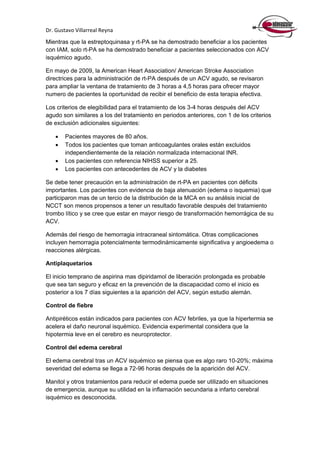 Dr. Gustavo Villarreal Reyna
Mientras que la estreptoquinasa y rt-PA se ha demostrado beneficiar a los pacientes
con IAM, solo rt-PA se ha demostrado beneficiar a pacientes seleccionados con ACV
isquémico agudo.
En mayo de 2009, la American Heart Association/ American Stroke Association
directrices para la administración de rt-PA después de un ACV agudo, se revisaron
para ampliar la ventana de tratamiento de 3 horas a 4,5 horas para ofrecer mayor
numero de pacientes la oportunidad de recibir el beneficio de esta terapia efectiva.
Los criterios de elegibilidad para el tratamiento de los 3-4 horas después del ACV
agudo son similares a los del tratamiento en periodos anteriores, con 1 de los criterios
de exclusión adicionales siguientes:
 Pacientes mayores de 80 años.
 Todos los pacientes que toman anticoagulantes orales están excluidos
independientemente de la relación normalizada internacional INR.
 Los pacientes con referencia NIHSS superior a 25.
 Los pacientes con antecedentes de ACV y la diabetes
Se debe tener precaución en la administración de rt-PA en pacientes con déficits
importantes. Los pacientes con evidencia de baja atenuación (edema o isquemia) que
participaron mas de un tercio de la distribución de la MCA en su análisis inicial de
NCCT son menos propensos a tener un resultado favorable después del tratamiento
trombo lítico y se cree que estar en mayor riesgo de transformación hemorrágica de su
ACV.
Además del riesgo de hemorragia intracraneal sintomática. Otras complicaciones
incluyen hemorragia potencialmente termodinámicamente significativa y angioedema o
reacciones alérgicas.
Antiplaquetarios
El inicio temprano de aspirina mas dipiridamol de liberación prolongada es probable
que sea tan seguro y eficaz en la prevención de la discapacidad como el inicio es
posterior a los 7 días siguientes a la aparición del ACV, según estudio alemán.
Control de fiebre
Antipiréticos están indicados para pacientes con ACV febriles, ya que la hipertermia se
acelera el daño neuronal isquémico. Evidencia experimental considera que la
hipotermia leve en el cerebro es neuroprotector.
Control del edema cerebral
El edema cerebral tras un ACV isquémico se piensa que es algo raro 10-20%; máxima
severidad del edema se llega a 72-96 horas después de la aparición del ACV.
Manitol y otros tratamientos para reducir el edema puede ser utilizado en situaciones
de emergencia, aunque su utilidad en la inflamación secundaria a infarto cerebral
isquémico es desconocida.
 